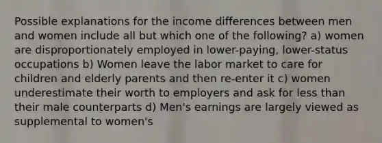 Possible explanations for the income differences between men and women include all but which one of the following? a) women are disproportionately employed in lower-paying, lower-status occupations b) Women leave the labor market to care for children and elderly parents and then re-enter it c) women underestimate their worth to employers and ask for less than their male counterparts d) Men's earnings are largely viewed as supplemental to women's