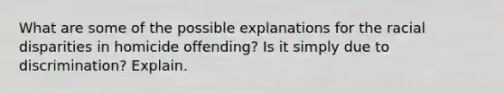 What are some of the possible explanations for the racial disparities in homicide offending? Is it simply due to discrimination? Explain.