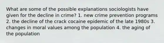 What are some of the possible explanations sociologists have given for the decline in crime? 1. new crime prevention programs 2. the decline of the crack cocaine epidemic of the late 1980s 3. changes in moral values among the population 4. the aging of the population