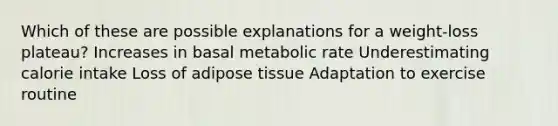 Which of these are possible explanations for a weight-loss plateau? Increases in basal metabolic rate Underestimating calorie intake Loss of adipose tissue Adaptation to exercise routine