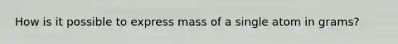 How is it possible to express mass of a single atom in grams?