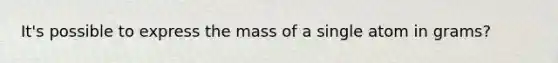 It's possible to express the mass of a single atom in grams?