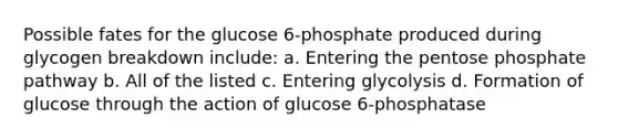 Possible fates for the glucose 6-phosphate produced during glycogen breakdown include: a. Entering <a href='https://www.questionai.com/knowledge/kU2OmaBWIM-the-pentose-phosphate-pathway' class='anchor-knowledge'>the pentose phosphate pathway</a> b. All of the listed c. Entering glycolysis d. Formation of glucose through the action of glucose 6-phosphatase