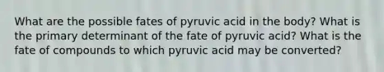 What are the possible fates of pyruvic acid in the body? What is the primary determinant of the fate of pyruvic acid? What is the fate of compounds to which pyruvic acid may be converted?