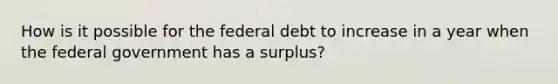 How is it possible for the federal debt to increase in a year when the federal government has a surplus?