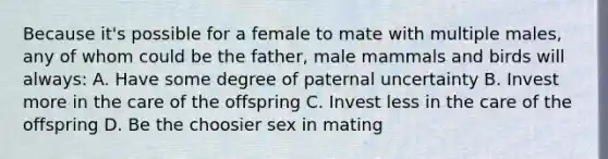 Because it's possible for a female to mate with multiple males, any of whom could be the father, male mammals and birds will always: A. Have some degree of paternal uncertainty B. Invest more in the care of the offspring C. Invest less in the care of the offspring D. Be the choosier sex in mating