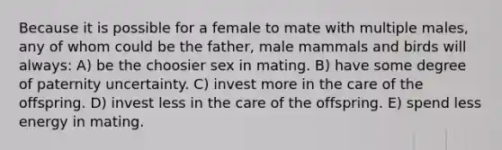 Because it is possible for a female to mate with multiple males, any of whom could be the father, male mammals and birds will always: A) be the choosier sex in mating. B) have some degree of paternity uncertainty. C) invest more in the care of the offspring. D) invest less in the care of the offspring. E) spend less energy in mating.