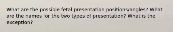 What are the possible fetal presentation positions/angles? What are the names for the two types of presentation? What is the exception?