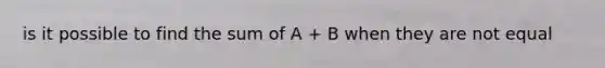 is it possible to find the sum of A + B when they are not equal