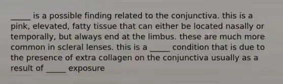 _____ is a possible finding related to the conjunctiva. this is a pink, elevated, fatty tissue that can either be located nasally or temporally, but always end at the limbus. these are much more common in scleral lenses. this is a _____ condition that is due to the presence of extra collagen on the conjunctiva usually as a result of _____ exposure