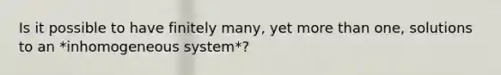 Is it possible to have finitely many, yet more than one, solutions to an *inhomogeneous system*?