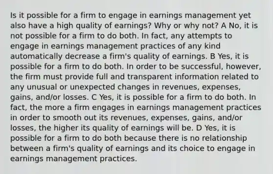 Is it possible for a firm to engage in earnings management yet also have a high quality of earnings? Why or why not? A No, it is not possible for a firm to do both. In fact, any attempts to engage in earnings management practices of any kind automatically decrease a firm's quality of earnings. B Yes, it is possible for a firm to do both. In order to be successful, however, the firm must provide full and transparent information related to any unusual or unexpected changes in revenues, expenses, gains, and/or losses. C Yes, it is possible for a firm to do both. In fact, the more a firm engages in earnings management practices in order to smooth out its revenues, expenses, gains, and/or losses, the higher its quality of earnings will be. D Yes, it is possible for a firm to do both because there is no relationship between a firm's quality of earnings and its choice to engage in earnings management practices.