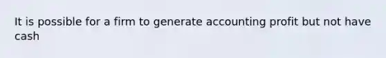 It is possible for a firm to generate accounting profit but not have cash