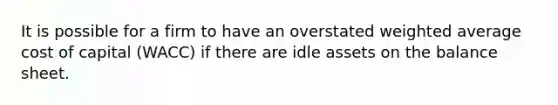 It is possible for a firm to have an overstated weighted average cost of capital (WACC) if there are idle assets on the balance sheet.