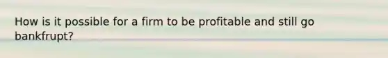 How is it possible for a firm to be profitable and still go bankfrupt?