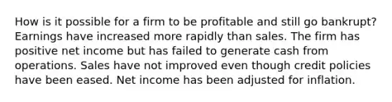 How is it possible for a firm to be profitable and still go bankrupt? Earnings have increased more rapidly than sales. The firm has positive net income but has failed to generate cash from operations. Sales have not improved even though credit policies have been eased. Net income has been adjusted for inflation.