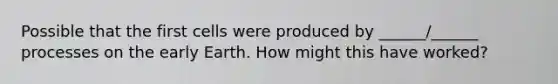 Possible that the first cells were produced by ______/______ processes on the early Earth. How might this have worked?