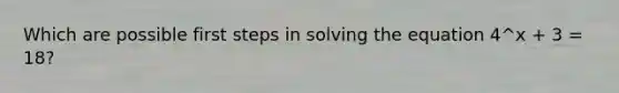 Which are possible first steps in solving the equation 4^x + 3 = 18?