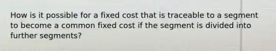 How is it possible for a fixed cost that is traceable to a segment to become a common fixed cost if the segment is divided into further segments?