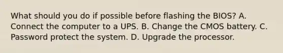 What should you do if possible before flashing the BIOS? A. Connect the computer to a UPS. B. Change the CMOS battery. C. Password protect the system. D. Upgrade the processor.