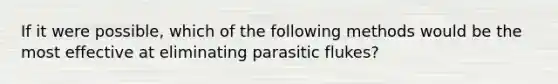 If it were possible, which of the following methods would be the most effective at eliminating parasitic flukes?