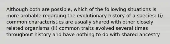 Although both are possible, which of the following situations is more probable regarding the evolutionary history of a species: (i) common characteristics are usually shared with other closely related organisms (ii) common traits evolved several times throughout history and have nothing to do with shared ancestry