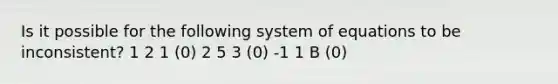 Is it possible for the following system of equations to be inconsistent? 1 2 1 (0) 2 5 3 (0) -1 1 B (0)