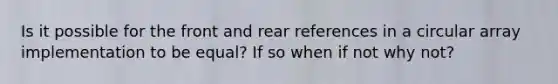 Is it possible for the front and rear references in a circular array implementation to be equal? If so when if not why not?