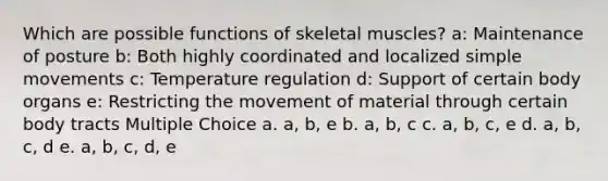 Which are possible functions of skeletal muscles? a: Maintenance of posture b: Both highly coordinated and localized simple movements c: Temperature regulation d: Support of certain body organs e: Restricting the movement of material through certain body tracts Multiple Choice a. a, b, e b. a, b, c c. a, b, c, e d. a, b, c, d e. a, b, c, d, e