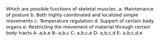 Which are possible functions of skeletal muscles .a: Maintenance of posture b: Both highly coordinated and localized simple movements c: Temperature regulation d: Support of certain body organs e: Restricting the movement of material through certain body tracts A- a,b,e B- a,b,c C- a,b,c,e D- a,b,c,d E- a,b,c,d,e