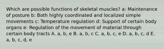 Which are possible functions of skeletal muscles? a: Maintenance of posture b: Both highly coordinated and localized simple movements c: Temperature regulation d: Support of certain body organs e: Regulation of the movement of material through certain body tracts A. a, b, e B. a, b, c C. a, b, c, e D. a, b, c, d E. a, b, c, d, e