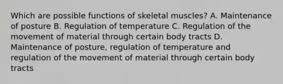 Which are possible functions of skeletal muscles? A. Maintenance of posture B. Regulation of temperature C. Regulation of the movement of material through certain body tracts D. Maintenance of posture, regulation of temperature and regulation of the movement of material through certain body tracts