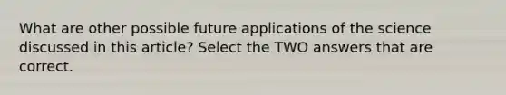 What are other possible future applications of the science discussed in this article? Select the TWO answers that are correct.