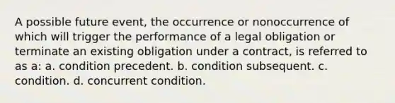 A possible future event, the occurrence or nonoccurrence of which will trigger the performance of a legal obligation or terminate an existing obligation under a contract, is referred to as a: a. condition precedent. b. condition subsequent. c. condition. d. concurrent condition.