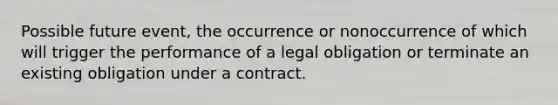 Possible future event, the occurrence or nonoccurrence of which will trigger the performance of a legal obligation or terminate an existing obligation under a contract.