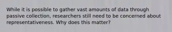 While it is possible to gather vast amounts of data through passive collection, researchers still need to be concerned about representativeness. Why does this matter?