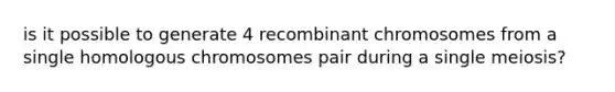 is it possible to generate 4 recombinant chromosomes from a single homologous chromosomes pair during a single meiosis?