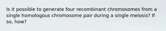 Is it possible to generate four recombinant chromosomes from a single homologous chromosome pair during a single meiosis? If so, how?