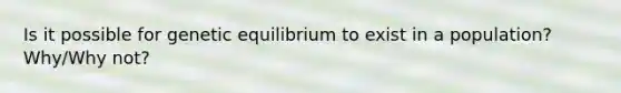 Is it possible for genetic equilibrium to exist in a population? Why/Why not?