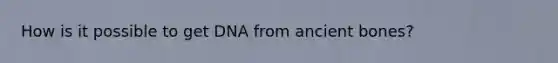 How is it possible to get DNA from ancient bones?