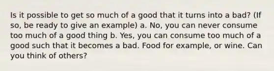 Is it possible to get so much of a good that it turns into a bad? (If so, be ready to give an example) a. No, you can never consume too much of a good thing b. Yes, you can consume too much of a good such that it becomes a bad. Food for example, or wine. Can you think of others?