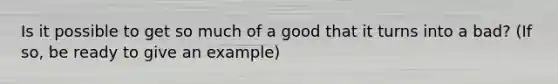 Is it possible to get so much of a good that it turns into a bad? (If so, be ready to give an example)