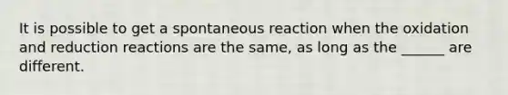 It is possible to get a spontaneous reaction when the oxidation and reduction reactions are the same, as long as the ______ are different.