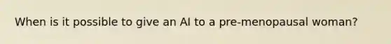 When is it possible to give an AI to a pre-menopausal woman?