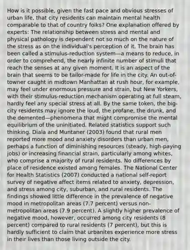 How is it possible, given the fast pace and obvious stresses of urban life, that city residents can maintain mental health comparable to that of country folks? One explanation offered by experts: The relationship between stress and mental and physical pathology is dependent not so much on the nature of the stress as on the individual's perception of it. The brain has been called a stimulus-reduction system—a means to reduce, in order to comprehend, the nearly infinite number of stimuli that reach the senses at any given moment. It is an aspect of the brain that seems to be tailor-made for life in the city. An out-of-towner caught in midtown Manhattan at rush hour, for example, may feel under enormous pressure and strain, but New Yorkers, with their stimulus-reduction mechanism operating at full steam, hardly feel any special stress at all. By the same token, the big-city residents may ignore the loud, the profane, the drunk, and the demented—phenomena that might compromise the mental equilibrium of the uninitiated. Related statistics support such thinking. Diala and Muntaner (2003) found that rural men reported more mood and anxiety disorders than urban men, perhaps a function of diminishing resources (steady, high-paying jobs) or increasing financial strain, particularly among whites, who comprise a majority of rural residents. No differences by place of residence existed among females. The National Center for Health Statistics (2007) conducted a national self-report survey of negative affect items related to anxiety, depression, and stress among city, suburban, and rural residents. The findings showed little difference in the prevalence of negative mood in metropolitan areas (7.7 percent) versus non-metropolitan areas (7.9 percent). A slightly higher prevalence of negative mood, however, occurred among city residents (8 percent) compared to rural residents (7 percent), but this is hardly sufficient to claim that urbanites experience more stress in their lives than those living outside the city.