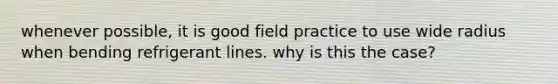 whenever possible, it is good field practice to use wide radius when bending refrigerant lines. why is this the case?