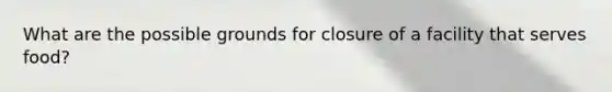 What are the possible grounds for closure of a facility that serves food?