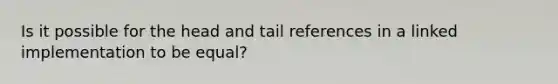 Is it possible for the head and tail references in a linked implementation to be equal?