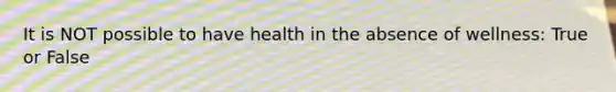 It is NOT possible to have health in the absence of wellness: True or False