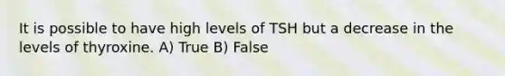 It is possible to have high levels of TSH but a decrease in the levels of thyroxine. A) True B) False